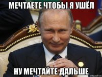мечтаете чтобы я ушёл ну мечтайте дальше