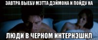 завтра выебу мэтта дэймона и пойду на люди в черном интернэшнл