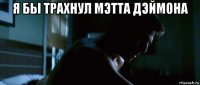 я бы трахнул мэтта дэймона 