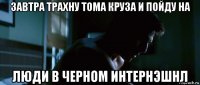 завтра трахну тома круза и пойду на люди в черном интернэшнл