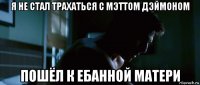 я не стал трахаться с мэттом дэймоном пошёл к ебанной матери