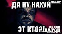 да ну нахуй эт кто?!