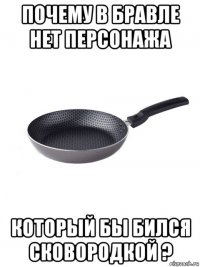 почему в бравле нет персонажа который бы бился сковородкой ?