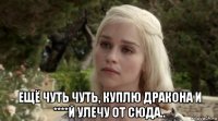  ещё чуть чуть, куплю дракона и ****й улечу от сюда..