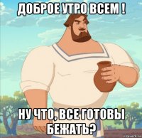 доброе утро всем ! ну что, все готовы бежать?