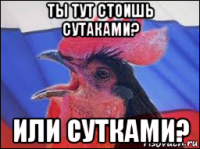 ты тут стоишь сутаками? или сутками?