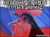 когда узнал что через 6 лет тебе в школу(ад) 