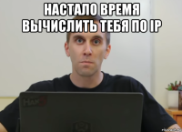 настало время вычислить тебя по ip 