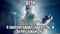 дети я закрою канал "карусель" и верну "бибигон"