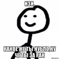изи, какое же ты нубло,ну чё ты за рак