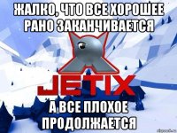 жалко, что все хорошее рано заканчивается а все плохое продолжается