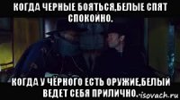 когда черные бояться,белые спят спокойно. когда у чёрного есть оружие,белый ведет себя прилично.
