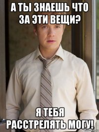 а ты знаешь что за эти вещи? я тебя расстрелять могу!