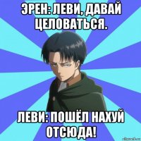 эрен: леви, давай целоваться. леви: пошёл нахуй отсюда!