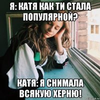 я: катя как ти стала популярной? катя: я снимала всякую херню!
