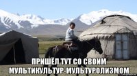  пришёл тут со своим мультикультур-мультуролизмом
