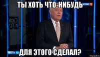 ты хоть что-нибудь для этого сделал?
