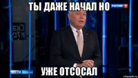 ты даже начал но уже отсосал