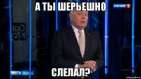 а ты шерьешно слелал?