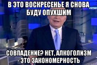 в это воскресенье я снова буду опухшим совпадение? нет, алкоголизм - это закономерность