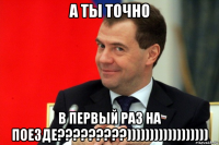 а ты точно в первый раз на поезде?????????))))))))))))))))))