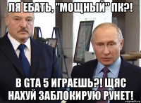 ля ебать, "мощный" пк?! в gta 5 играешь?! щяс нахуй заблокирую рунет!