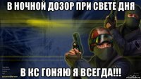 в ночной дозор при свете дня в кс гоняю я всегда!!!
