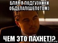 бляя я подгузники обделал(шепотом) чем это пахнет!?