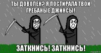 ты доволен? я постирала твои гребаные джинсы! заткнись! заткнись!