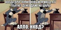 когда друг купил новый привод, а у тебя нет денег даже на шары алло, нквд?