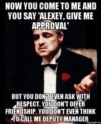 now you come to me and you say 'alexey, give me approval' but you don't even ask with respect. you don't offer friendship. you don't even think to call me deputy manager