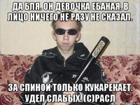да бля. он девочка ебаная. в лицо ничего не разу не сказал. за спиной только кукарекает. удел слабых. (с)расл