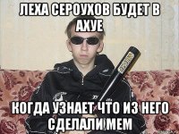 леха сероухов будет в ахуе когда узнает что из него сделали мем