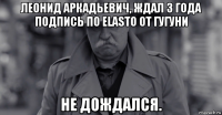 леонид аркадьевич, ждал 3 года подпись по elasto от гугуни не дождался.