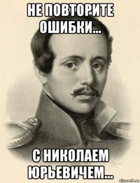 не повторите ошибки... с николаем юрьевичем...