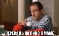  пересядь на лицо к маме