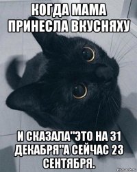 когда мама принесла вкусняху и сказала"это на 31 декабря"а сейчас 23 сентября.