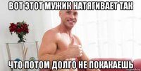 вот этот мужик натягивает так что потом долго не покакаешь