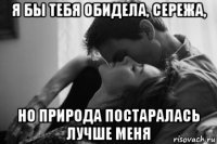 я бы тебя обидела, сережа, но природа постаралась лучше меня