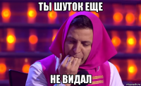 ты шуток еще не видал