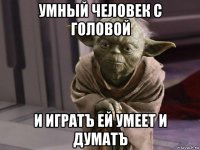 умный человек с головой и игратъ ей умеет и думатъ