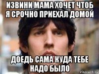 извини мама хочет чтоб я срочно приехал домой доедь сама куда тебе надо было
