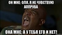 он мне: оля, я не чувствую аппрува она мне: а у тебя его и нет!