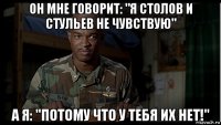 он мне говорит: "я столов и стульев не чувствую" а я: "потому что у тебя их нет!"