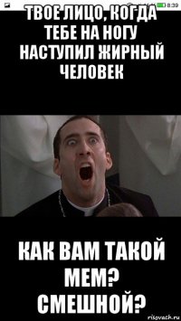 твое лицо, когда тебе на ногу наступил жирный человек как вам такой мем? смешной?