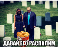  давай его распилим