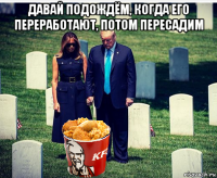 давай подождём, когда его переработают, потом пересадим 