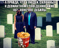 - а правда, что у людей, склонных к девиантному поведению ниже iq? - конечно. дебилы 