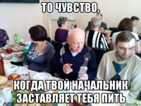 то чувство, когда твой начальник заставляет тебя пить
