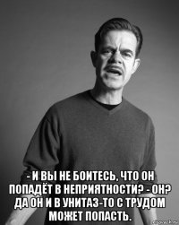  - и вы не боитесь, что он попадёт в неприятности? - он? да он и в унитаз-то с трудом может попасть.